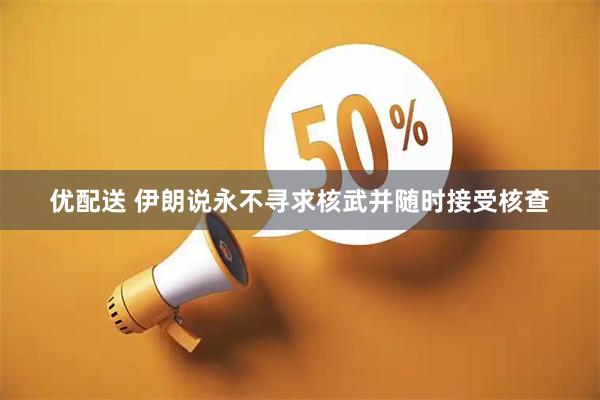 优配送 伊朗说永不寻求核武并随时接受核查