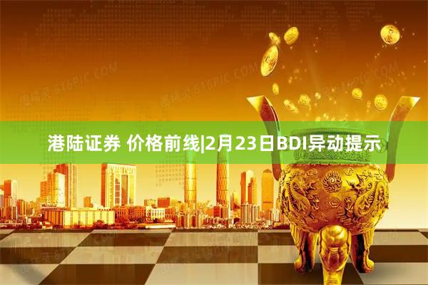 港陆证券 价格前线|2月23日BDI异动提示