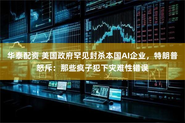 华泰配资 美国政府罕见封杀本国AI企业，特朗普怒斥：那些疯子犯下灾难性错误