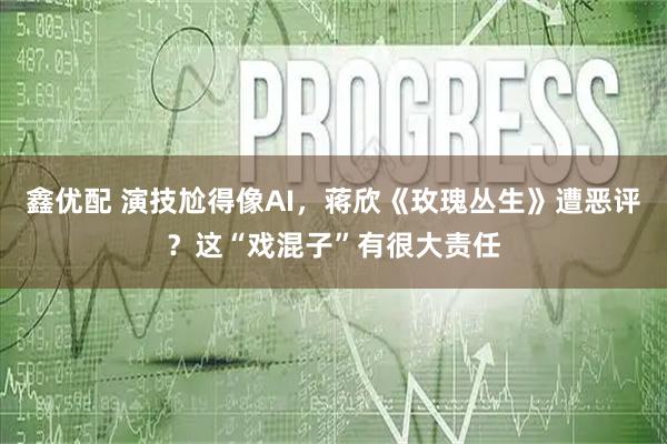鑫优配 演技尬得像AI，蒋欣《玫瑰丛生》遭恶评？这“戏混子”有很大责任