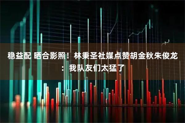稳益配 晒合影照！林秉圣社媒点赞胡金秋朱俊龙：我队友们太猛了