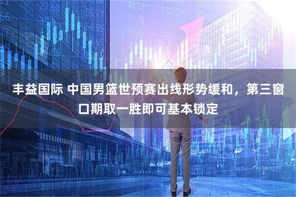 丰益国际 中国男篮世预赛出线形势缓和，第三窗口期取一胜即可基本锁定