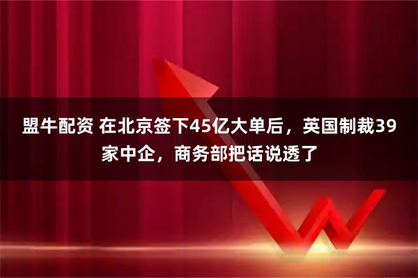 盟牛配资 在北京签下45亿大单后，英国制裁39家中企，商务部把话说透了