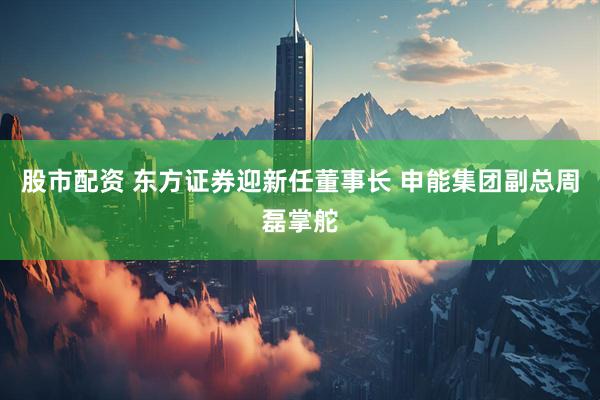 股市配资 东方证券迎新任董事长 申能集团副总周磊掌舵