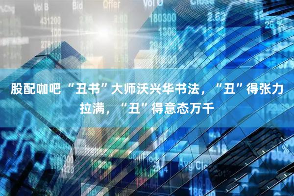 股配咖吧 “丑书”大师沃兴华书法，“丑”得张力拉满，“丑”得意态万千