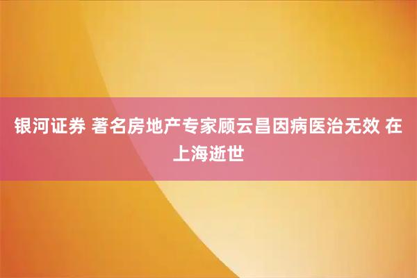 银河证券 著名房地产专家顾云昌因病医治无效 在上海逝世