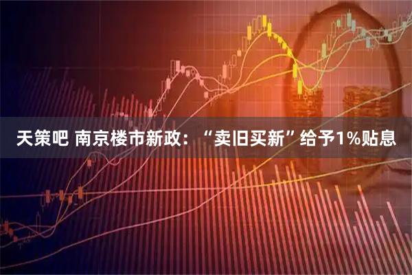 天策吧 南京楼市新政：“卖旧买新”给予1%贴息