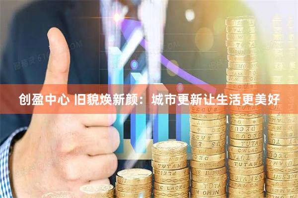 创盈中心 旧貌焕新颜：城市更新让生活更美好