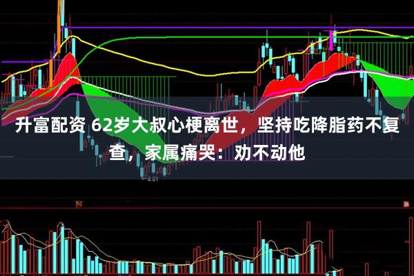 升富配资 62岁大叔心梗离世，坚持吃降脂药不复查，家属痛哭：劝不动他