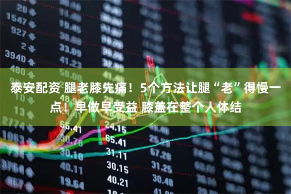 泰安配资 腿老膝先痛！5个方法让腿“老”得慢一点！早做早受益 膝盖在整个人体结