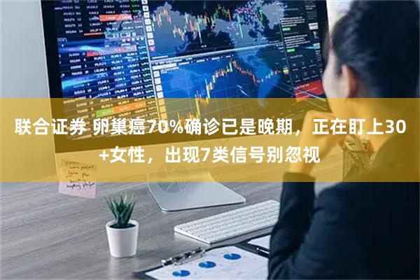 联合证券 卵巢癌70%确诊已是晚期，正在盯上30+女性，出现7类信号别忽视