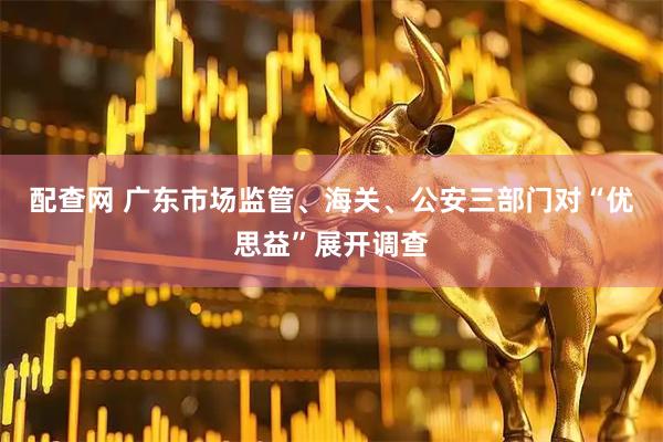配查网 广东市场监管、海关、公安三部门对“优思益”展开调查