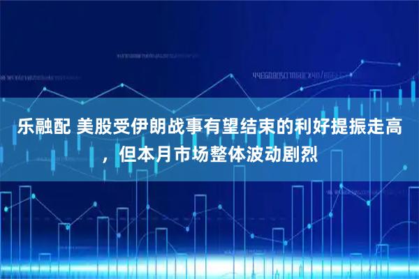 乐融配 美股受伊朗战事有望结束的利好提振走高，但本月市场整体波动剧烈
