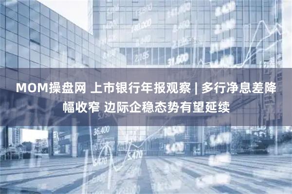 MOM操盘网 上市银行年报观察 | 多行净息差降幅收窄 边际企稳态势有望延续