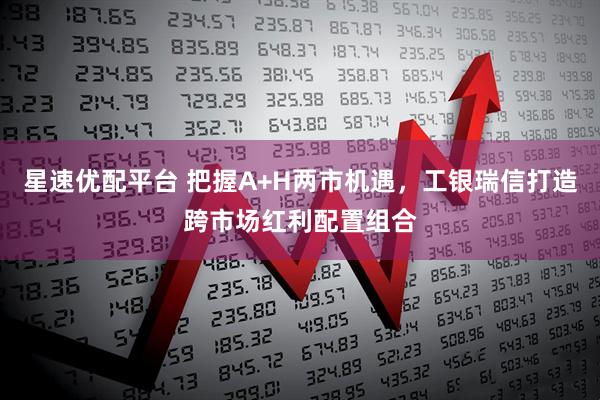 星速优配平台 把握A+H两市机遇，工银瑞信打造跨市场红利配置组合