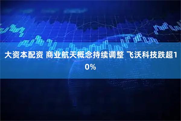大资本配资 商业航天概念持续调整 飞沃科技跌超10%