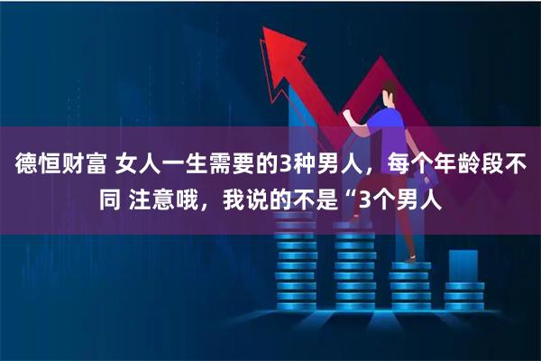 德恒财富 女人一生需要的3种男人，每个年龄段不同 注意哦，我说的不是“3个男人