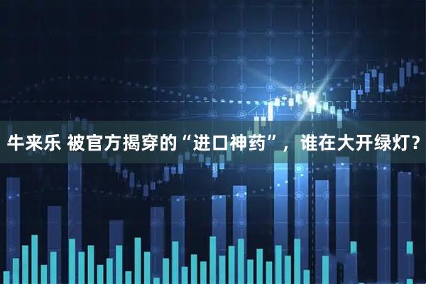 牛来乐 被官方揭穿的“进口神药”，谁在大开绿灯？