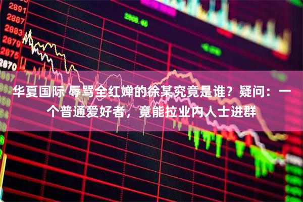 华夏国际 辱骂全红婵的徐某究竟是谁？疑问：一个普通爱好者，竟能拉业内人士进群