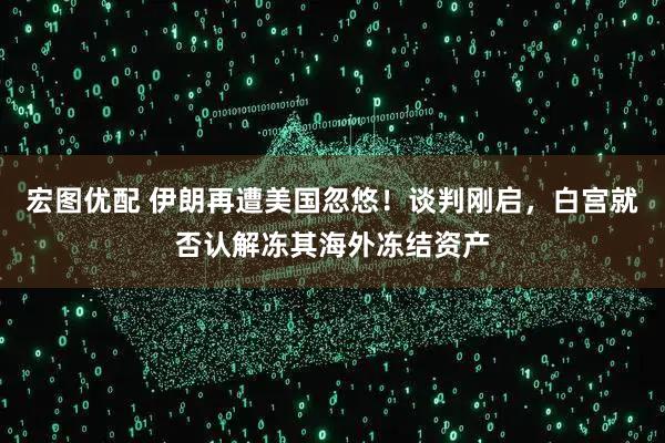 宏图优配 伊朗再遭美国忽悠！谈判刚启，白宫就否认解冻其海外冻结资产