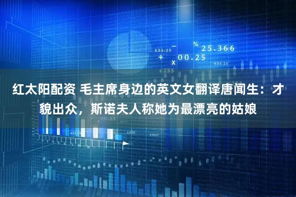 红太阳配资 毛主席身边的英文女翻译唐闻生：才貌出众，斯诺夫人称她为最漂亮的姑娘