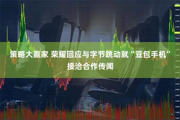 策略大赢家 荣耀回应与字节跳动就“豆包手机”接洽合作传闻