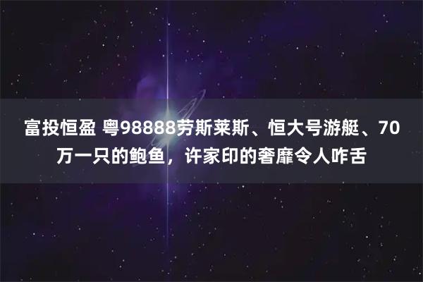 富投恒盈 粤98888劳斯莱斯、恒大号游艇、70万一只的鲍鱼，许家印的奢靡令人咋舌