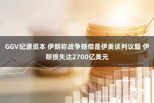 GGV纪源资本 伊朗称战争赔偿是伊美谈判议题 伊朗损失达2700亿美元