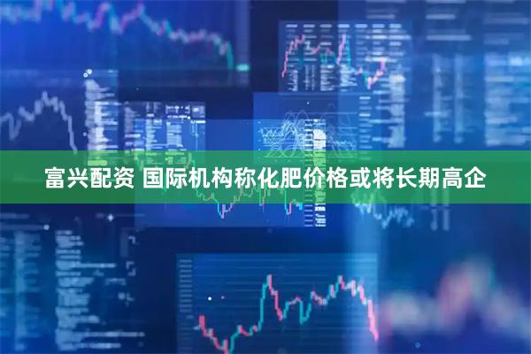 富兴配资 国际机构称化肥价格或将长期高企