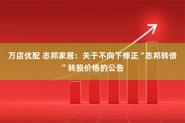 万店优配 志邦家居：关于不向下修正“志邦转债”转股价格的公告
