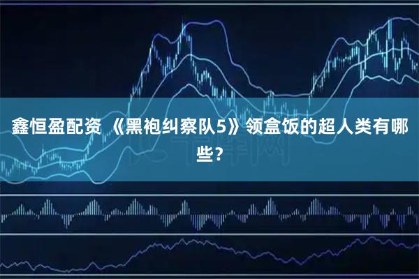 鑫恒盈配资 《黑袍纠察队5》领盒饭的超人类有哪些？