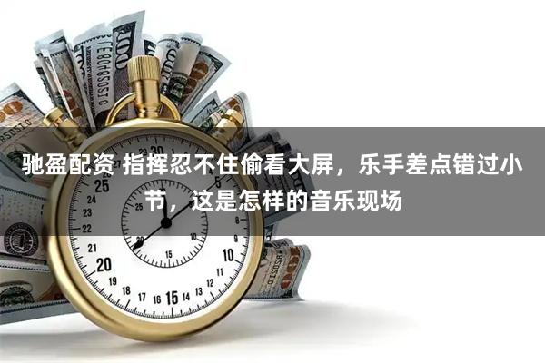驰盈配资 指挥忍不住偷看大屏，乐手差点错过小节，这是怎样的音乐现场