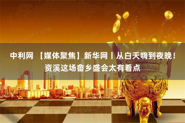 中利网 【媒体聚焦】新华网丨从白天嗨到夜晚！资溪这场畲乡盛会太有看点