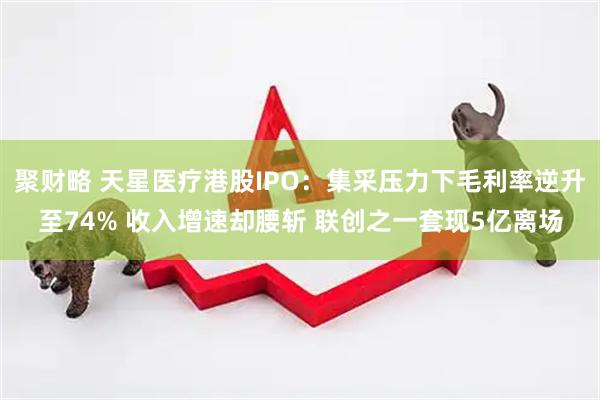 聚财略 天星医疗港股IPO：集采压力下毛利率逆升至74% 收入增速却腰斩 联创之一套现5亿离场