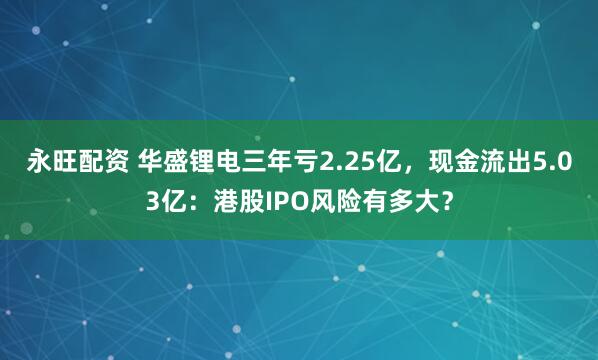 永旺配资 华盛锂电三年亏2.25亿，现金流出5.03亿：港股IPO风险有多大？