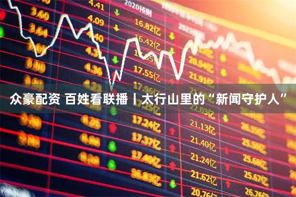 众豪配资 百姓看联播丨太行山里的“新闻守护人”