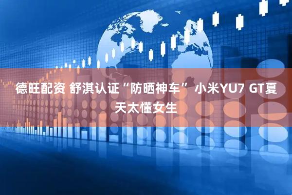 德旺配资 舒淇认证“防晒神车” 小米YU7 GT夏天太懂女生