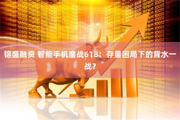 镕盛融资 智能手机鏖战618：存量困局下的背水一战？