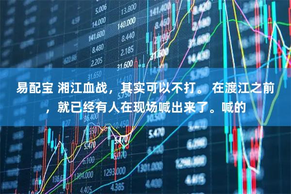 易配宝 湘江血战，其实可以不打。 在渡江之前，就已经有人在现场喊出来了。喊的
