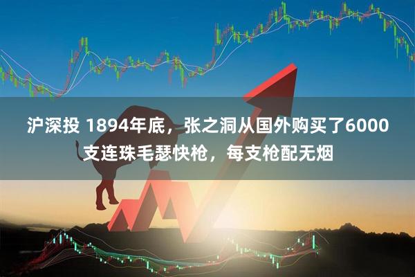 沪深投 1894年底,张之洞从国外购买了6000支连珠毛瑟快枪,每支枪配无烟