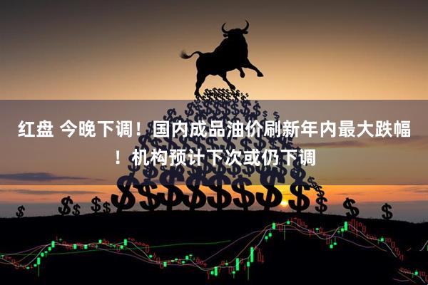 红盘 今晚下调！国内成品油价刷新年内最大跌幅！机构预计下次或仍下调