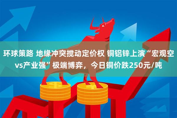 环球策路 地缘冲突搅动定价权 铜铝锌上演“宏观空vs产业强”极端博弈，今日铜价跌250元/吨
