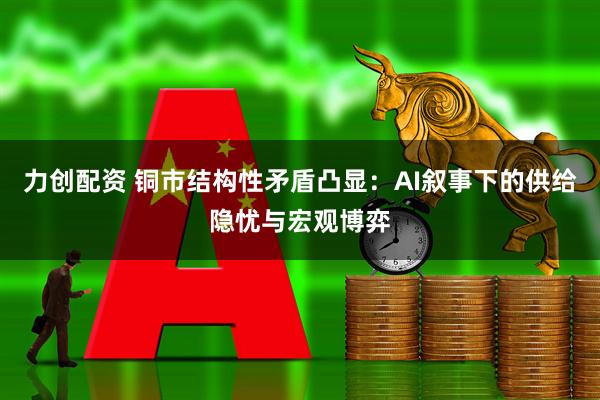 力创配资 铜市结构性矛盾凸显：AI叙事下的供给隐忧与宏观博弈