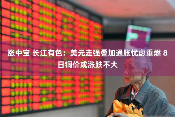 涨中宝 长江有色:美元走强叠加通胀忧虑重燃 8日铜价或涨跌不大