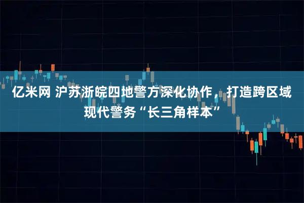 亿米网 沪苏浙皖四地警方深化协作,打造跨区域现代警务“长三角样本”