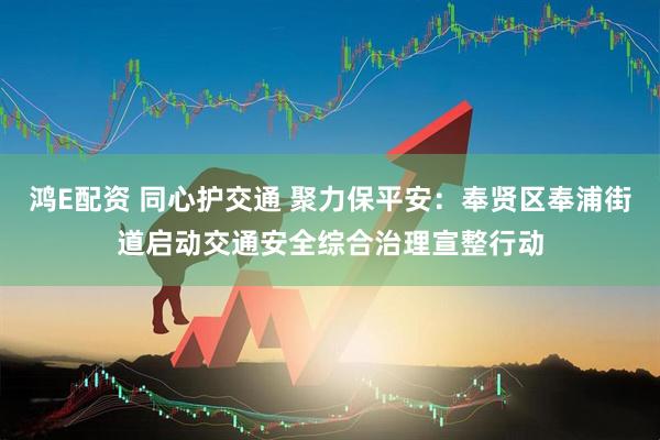 鸿E配资 同心护交通 聚力保平安：奉贤区奉浦街道启动交通安全综合治理宣整行动