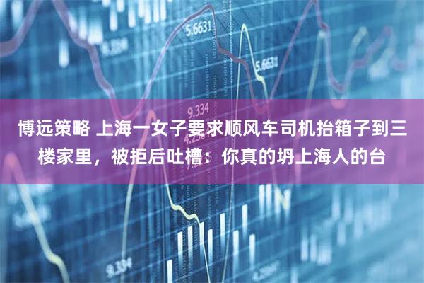 博远策略 上海一女子要求顺风车司机抬箱子到三楼家里，被拒后吐槽：你真的坍上海人的台