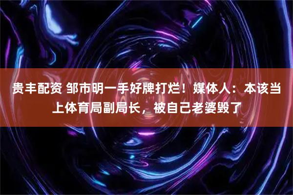 贵丰配资 邹市明一手好牌打烂！媒体人：本该当上体育局副局长，被自己老婆毁了