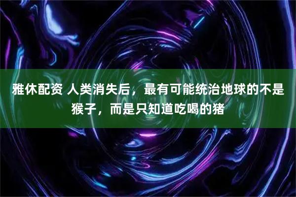 雅休配资 人类消失后，最有可能统治地球的不是猴子，而是只知道吃喝的猪