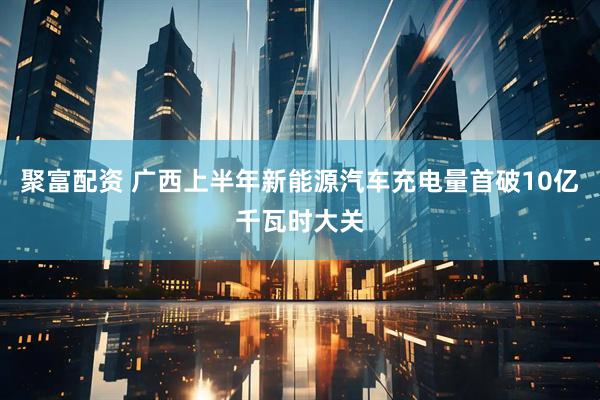 聚富配资 广西上半年新能源汽车充电量首破10亿千瓦时大关